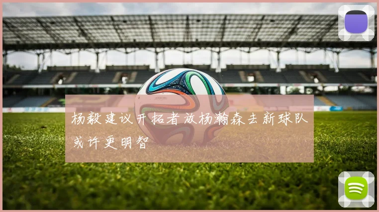 杨毅建议开拓者放杨瀚森去新球队或许更明智
