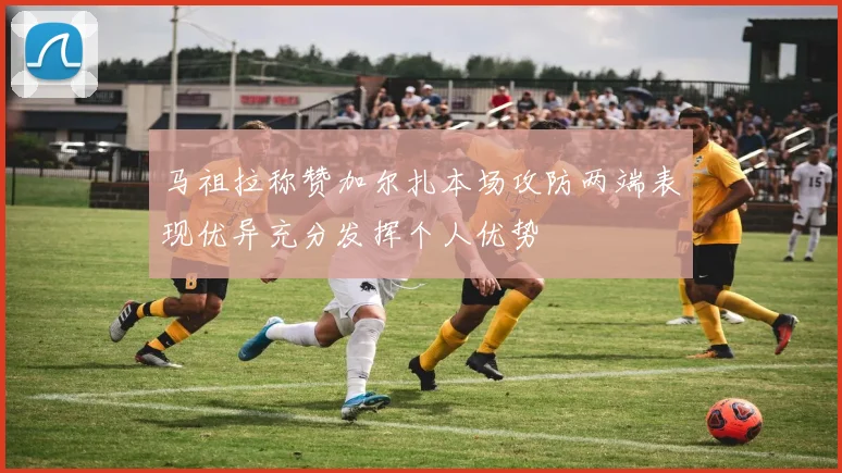 马祖拉称赞加尔扎本场攻防两端表现优异充分发挥个人优势