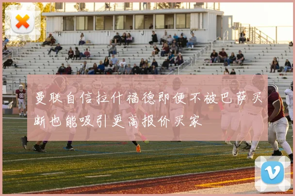 曼联自信拉什福德即便不被巴萨买断也能吸引更高报价买家