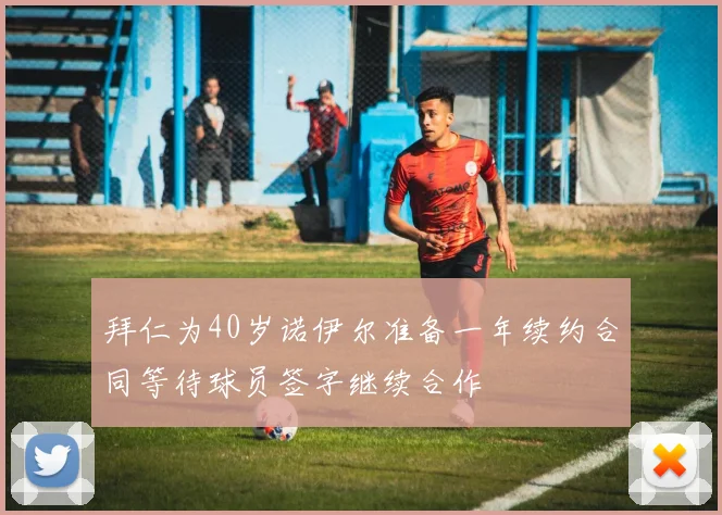 拜仁为40岁诺伊尔准备一年续约合同等待球员签字继续合作