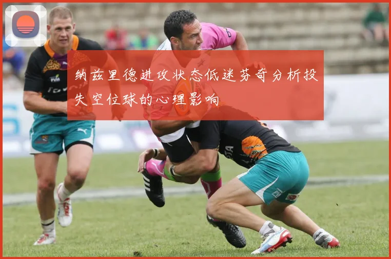 纳兹里德进攻状态低迷芬奇分析投失空位球的心理影响