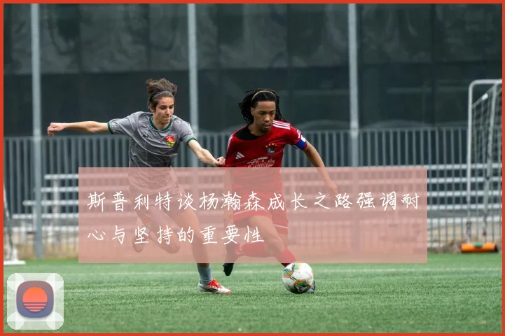 斯普利特谈杨瀚森成长之路强调耐心与坚持的重要性